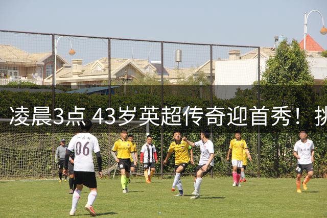 凌晨3点 43岁英超传奇迎首秀！挑战欧冠冠军 改写历史纪录