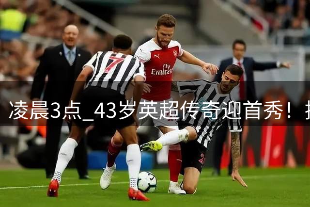 凌晨3点 43岁英超传奇迎首秀！挑战欧冠冠军 改写历史纪录