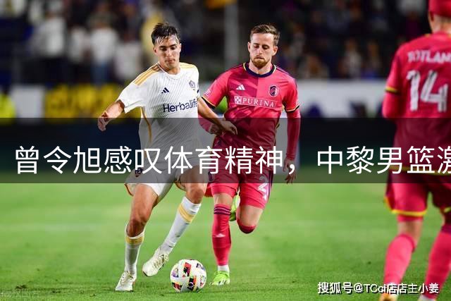 曾令旭感叹体育精神，中黎男篮激战彰显不屈意志