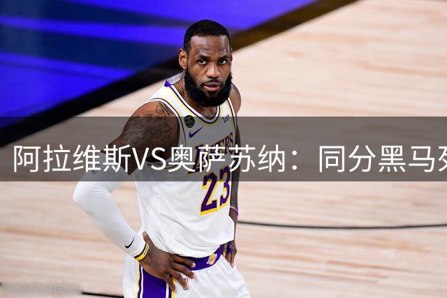 阿拉维斯VS奥萨苏纳：同分黑马死磕！残阵阿拉维斯死守主场荣耀